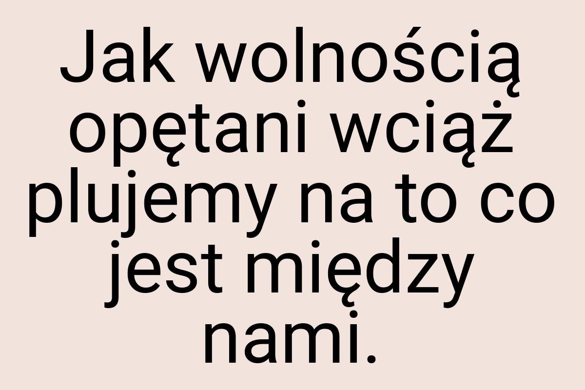 Jak wolnością opętani wciąż plujemy na to co jest między