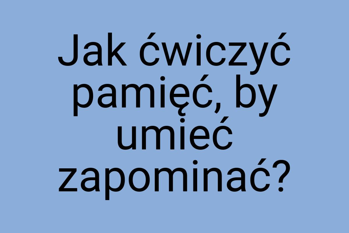 Jak ćwiczyć pamięć, by umieć zapominać