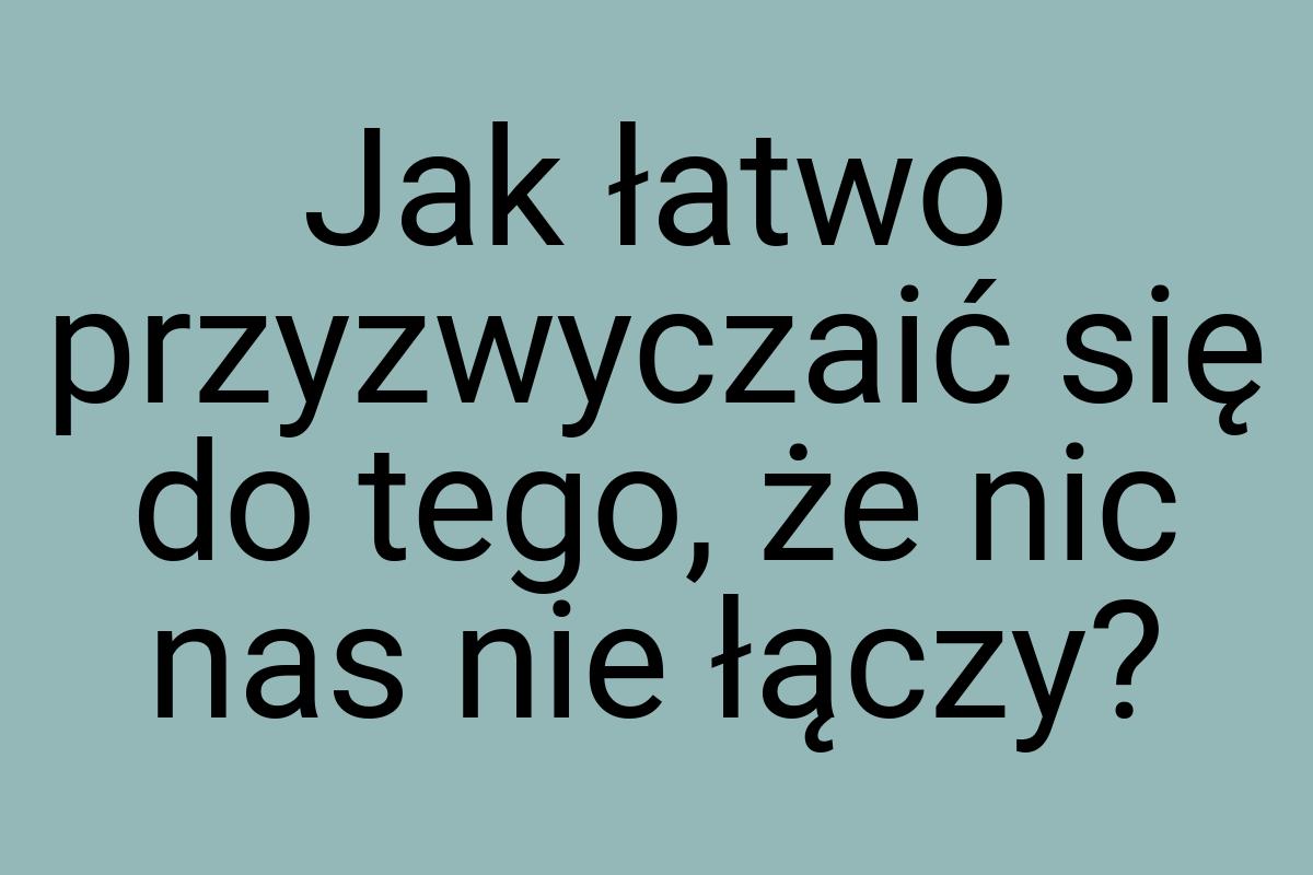 Jak łatwo przyzwyczaić się do tego, że nic nas nie łączy