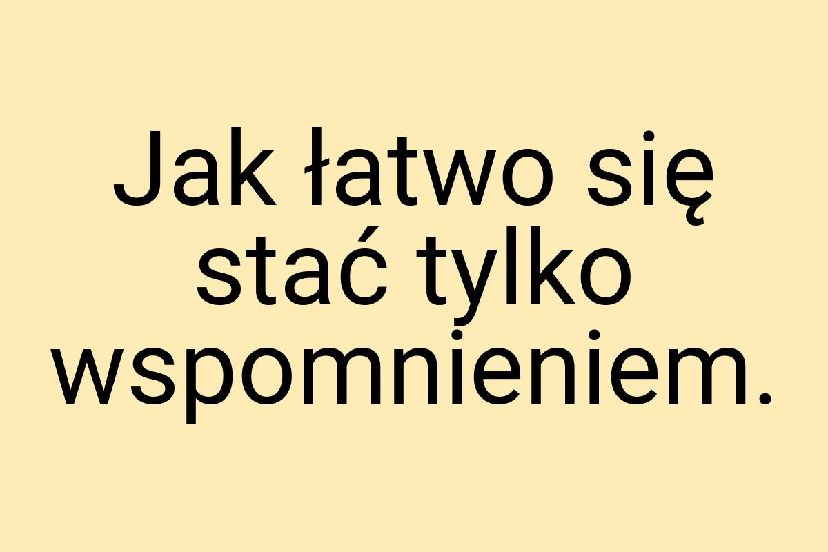 Jak łatwo się stać tylko wspomnieniem