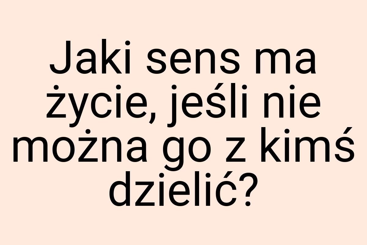 Jaki sens ma życie, jeśli nie można go z kimś dzielić