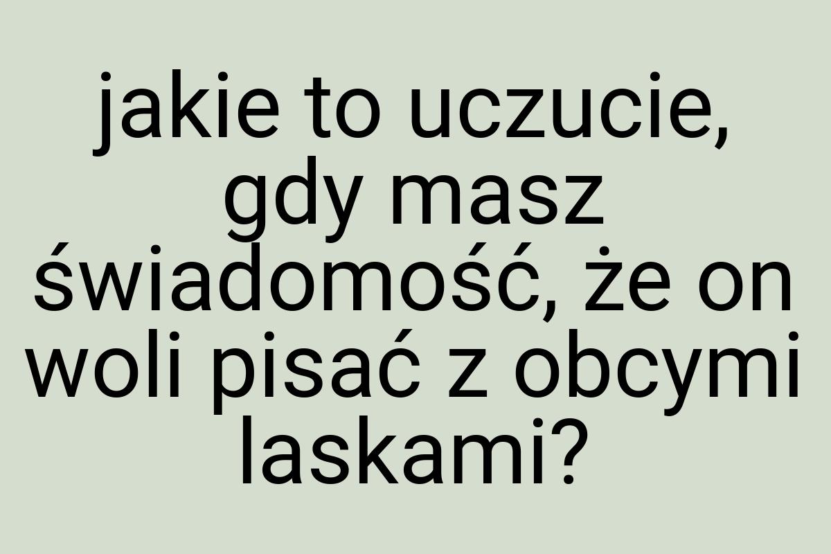 Jakie to uczucie, gdy masz świadomość, że on woli pisać z