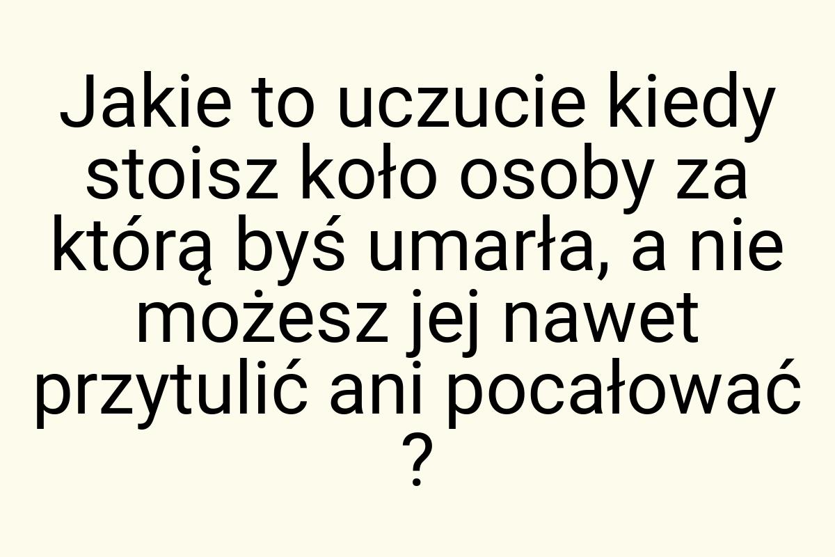 Jakie to uczucie kiedy stoisz koło osoby za którą byś