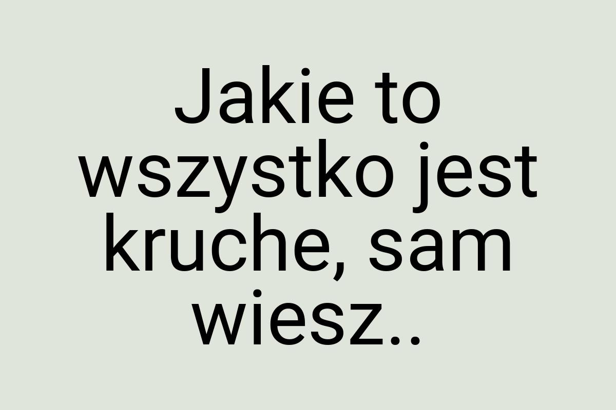 Jakie to wszystko jest kruche, sam wiesz