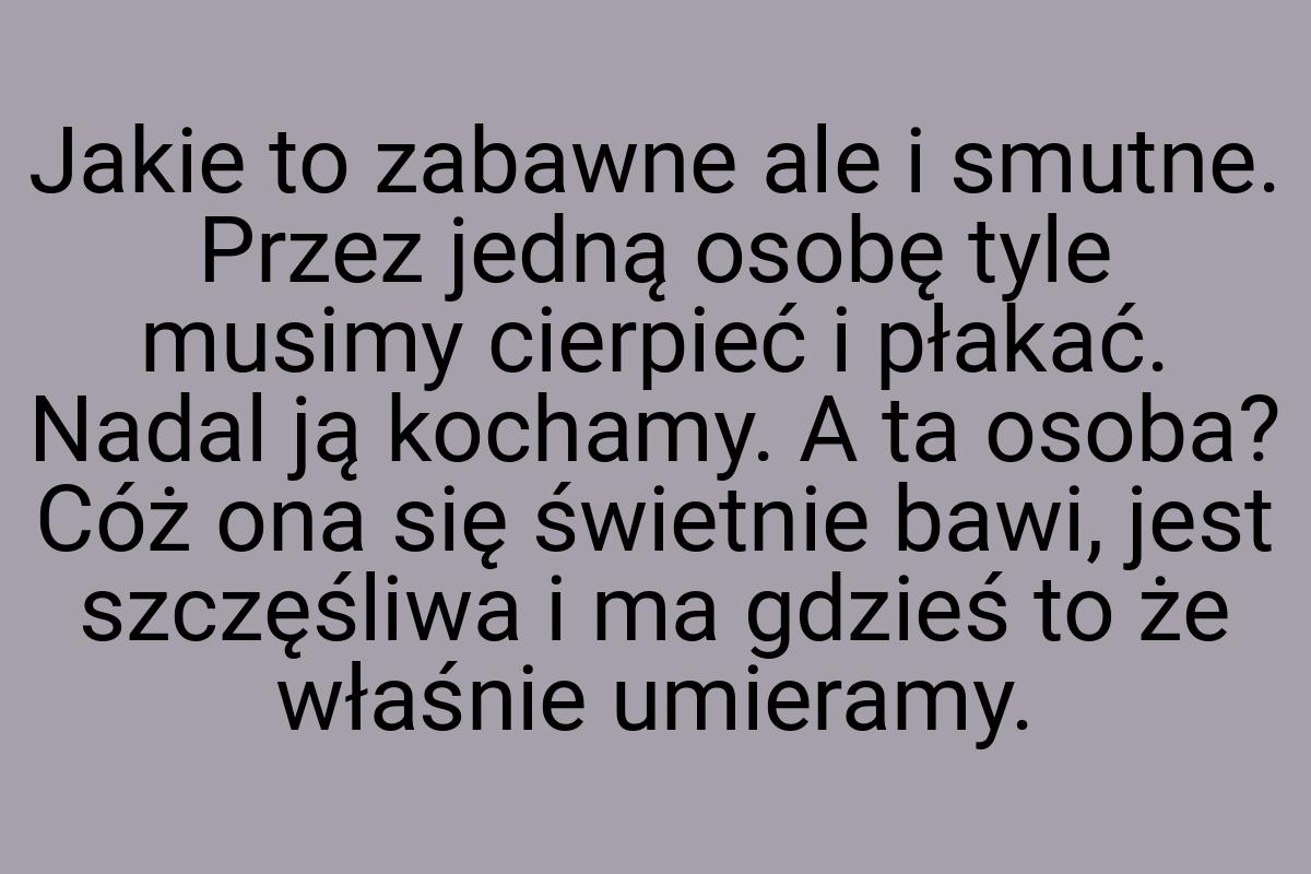 Jakie to zabawne ale i smutne. Przez jedną osobę tyle