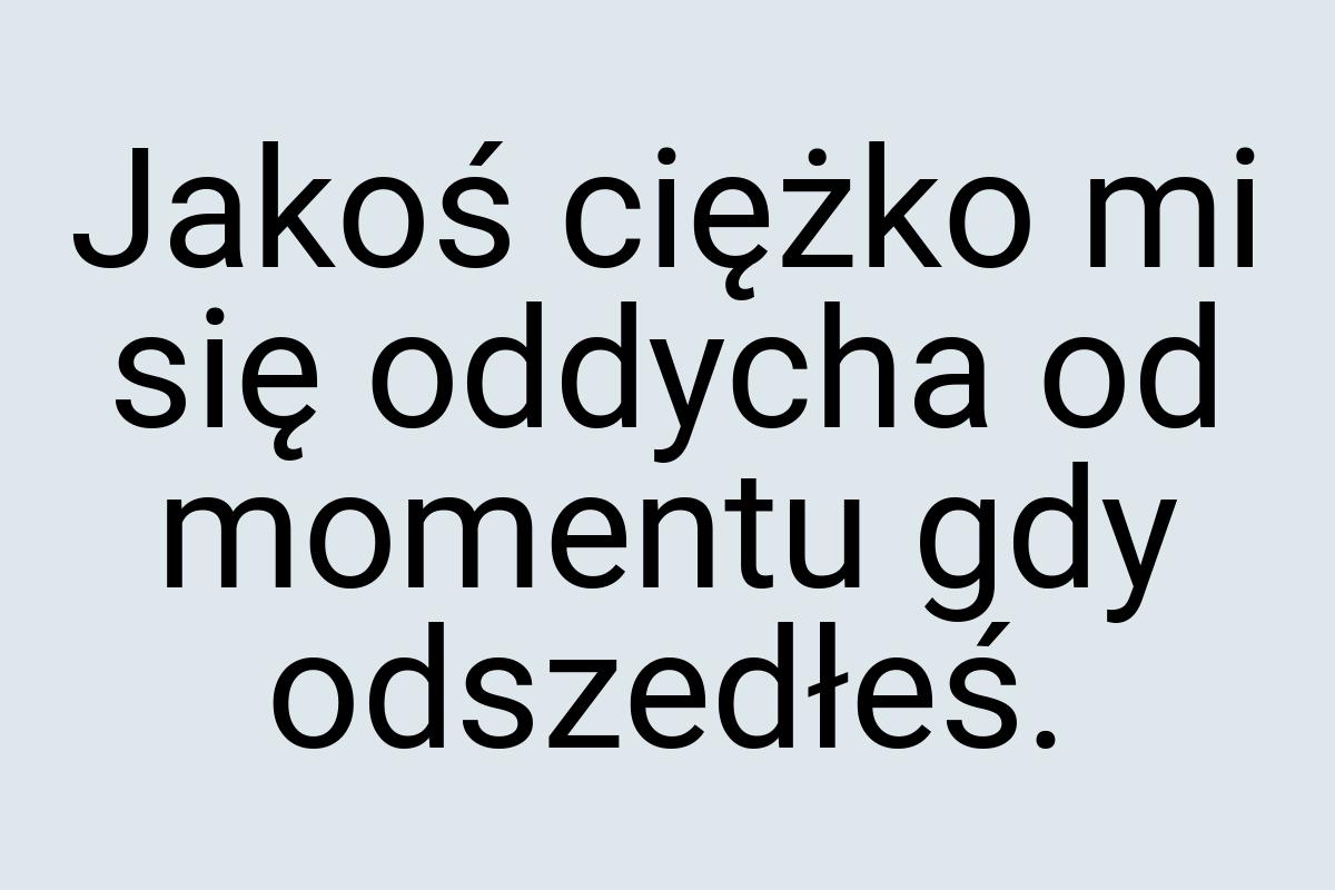 Jakoś ciężko mi się oddycha od momentu gdy odszedłeś