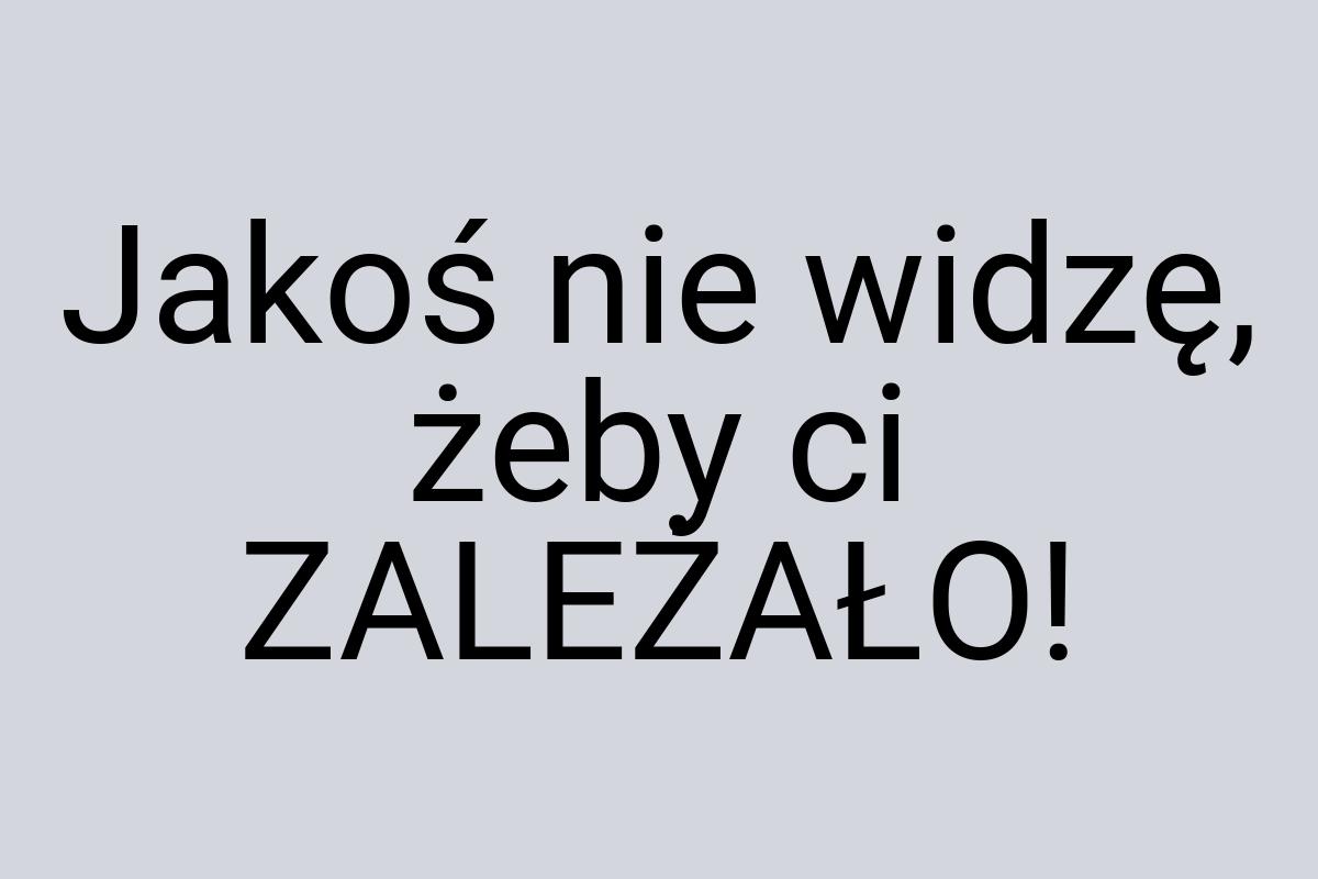 Jakoś nie widzę, żeby ci ZALEŻAŁO