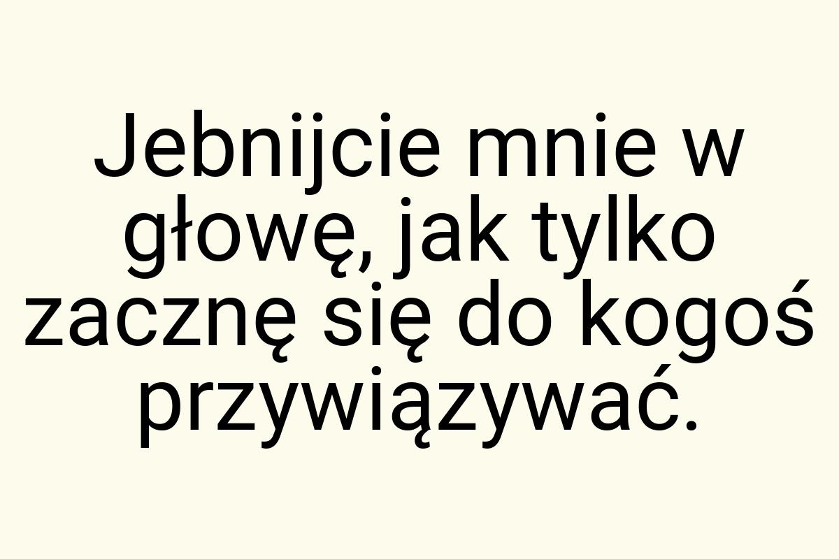 Jebnijcie mnie w głowę, jak tylko zacznę się do kogoś