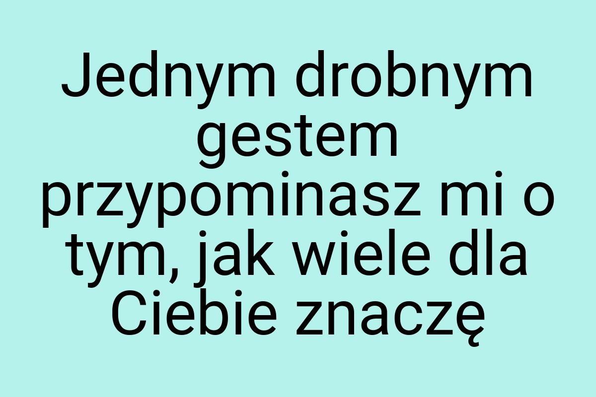 Jednym drobnym gestem przypominasz mi o tym, jak wiele dla