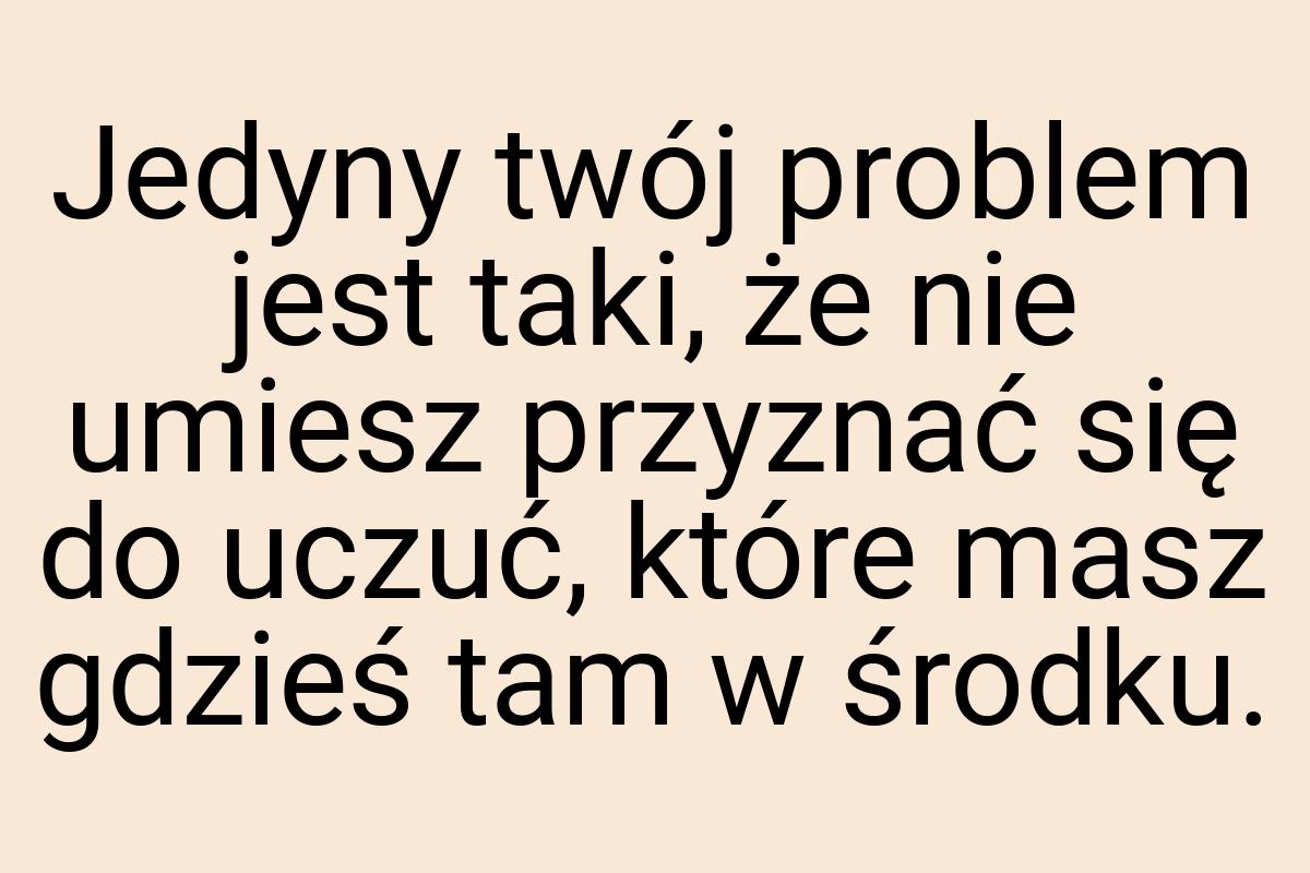 Jedyny twój problem jest taki, że nie umiesz przyznać się