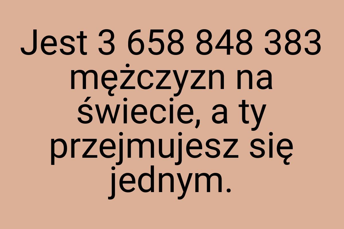 Jest 3 658 848 383 mężczyzn na świecie, a ty przejmujesz