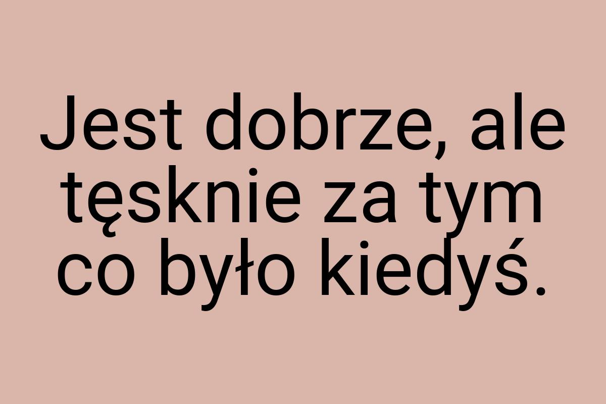 Jest dobrze, ale tęsknie za tym co było kiedyś