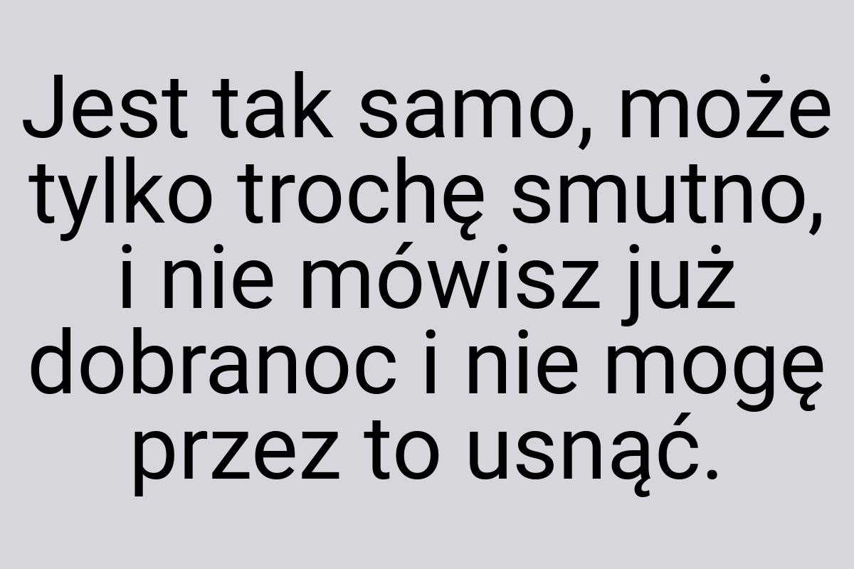 Jest tak samo, może tylko trochę smutno, i nie mówisz już