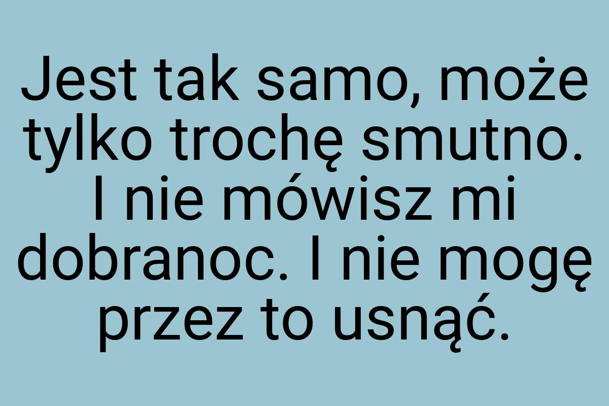 Jest tak samo, może tylko trochę smutno. I nie mówisz mi