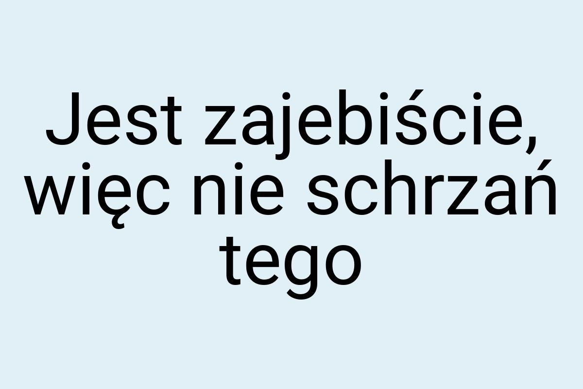 Jest zajebiście, więc nie schrzań tego