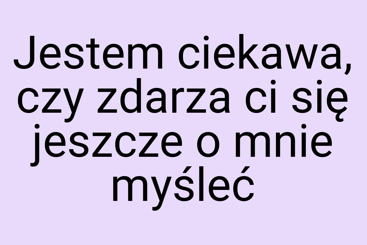 Jestem ciekawa, czy zdarza ci się jeszcze o mnie myśleć