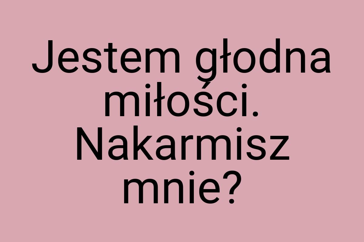 Jestem głodna miłości. Nakarmisz mnie