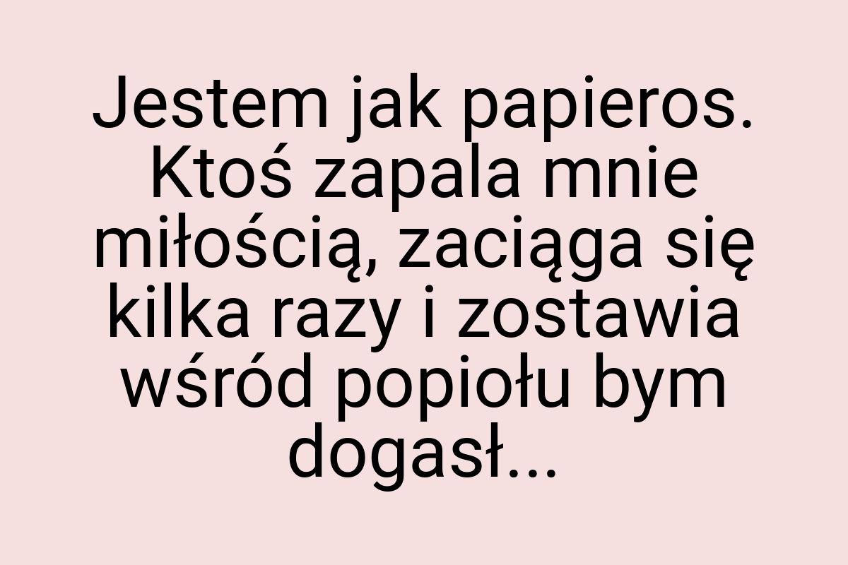 Jestem jak papieros. Ktoś zapala mnie miłością, zaciąga się