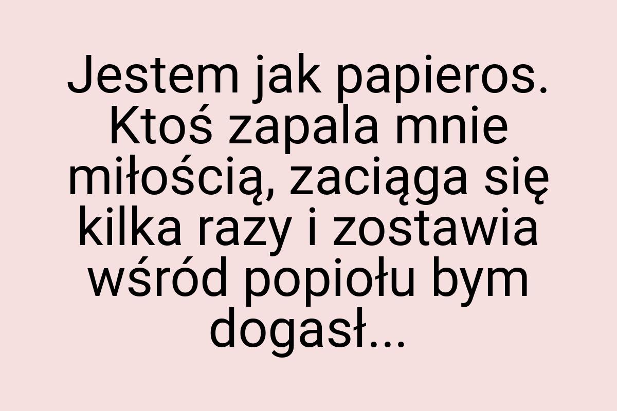 Jestem jak papieros. Ktoś zapala mnie miłością, zaciąga się