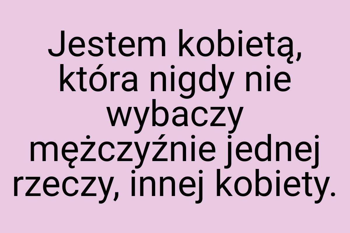 Jestem kobietą, która nigdy nie wybaczy mężczyźnie jednej