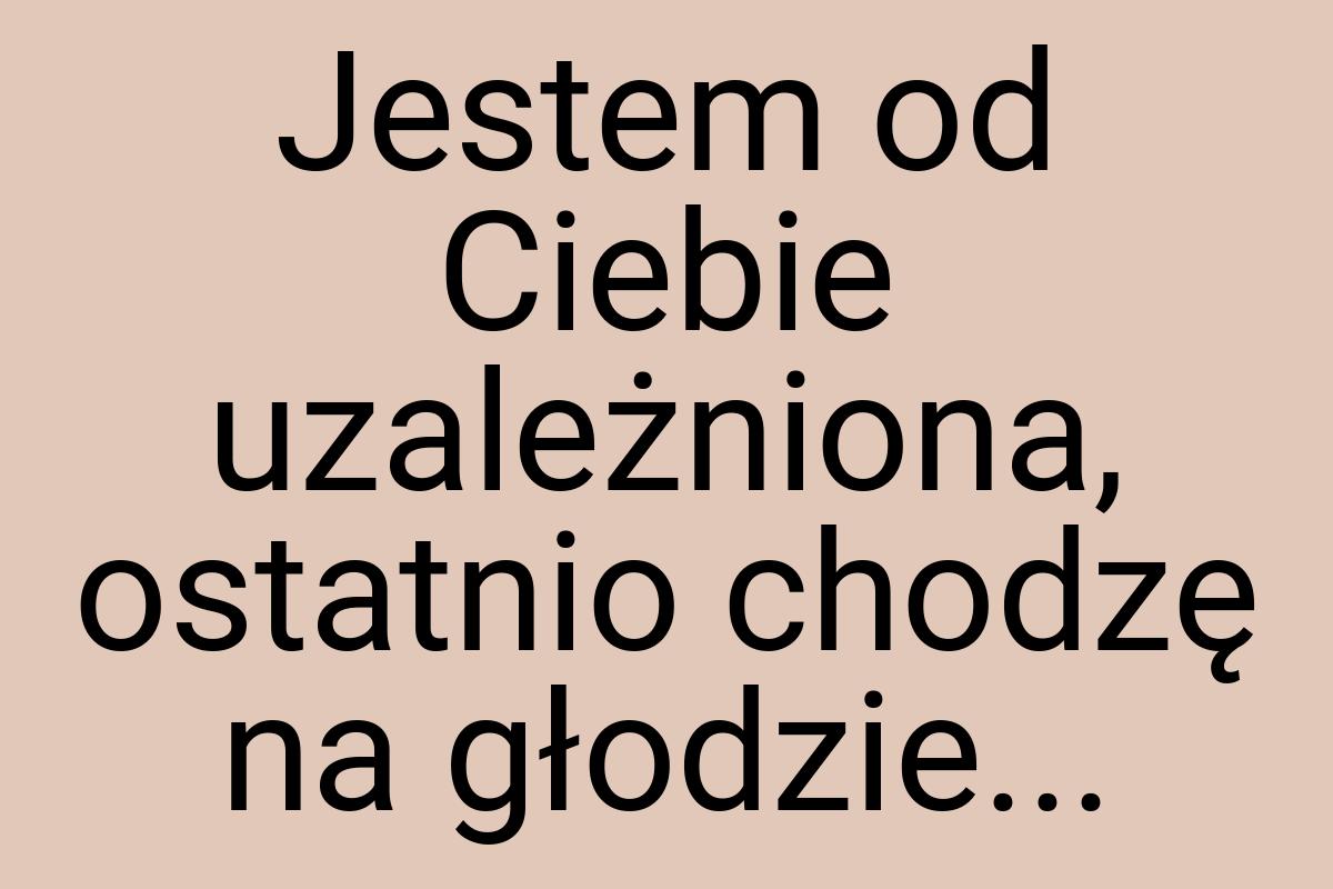 Jestem od Ciebie uzależniona, ostatnio chodzę na głodzie