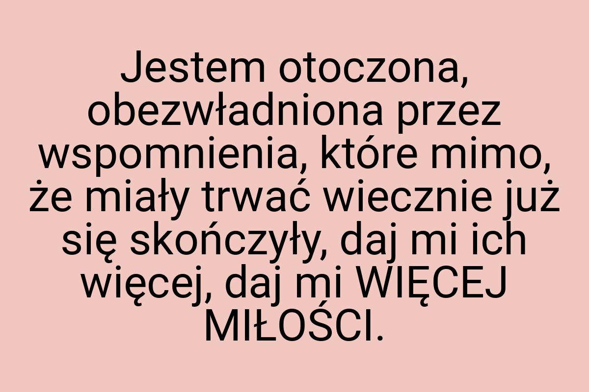 Jestem otoczona, obezwładniona przez wspomnienia, które