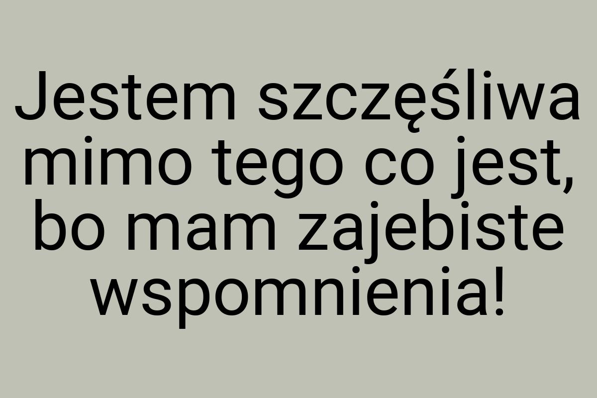 Jestem szczęśliwa mimo tego co jest, bo mam zajebiste