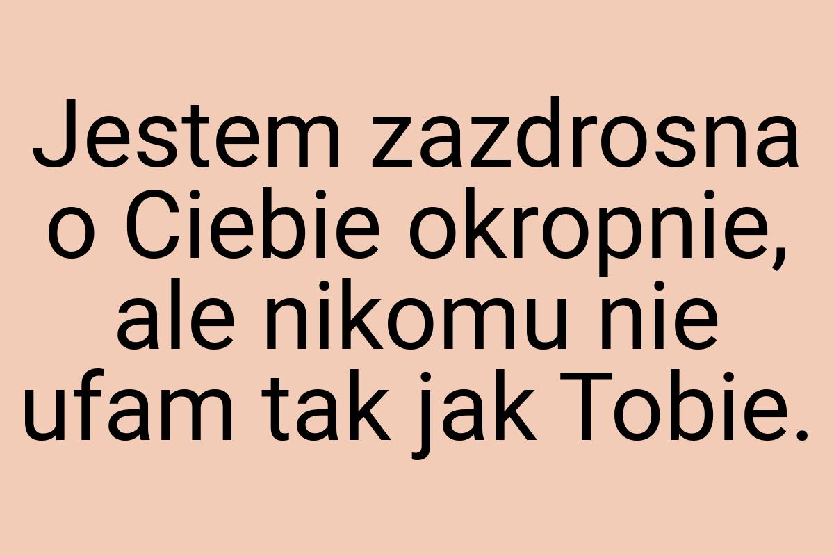 Jestem zazdrosna o Ciebie okropnie, ale nikomu nie ufam tak