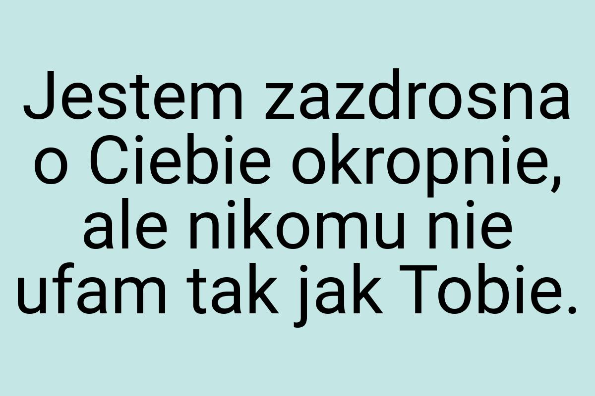 Jestem zazdrosna o Ciebie okropnie, ale nikomu nie ufam tak