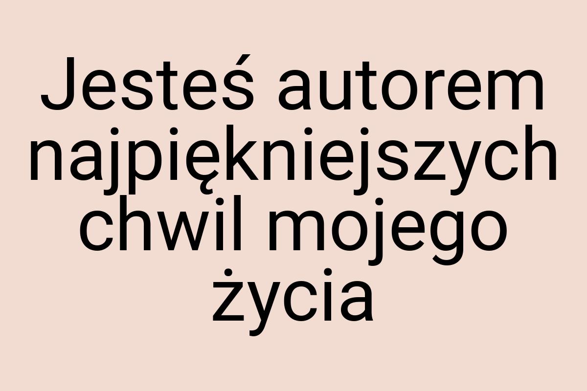 Jesteś autorem najpiękniejszych chwil mojego życia