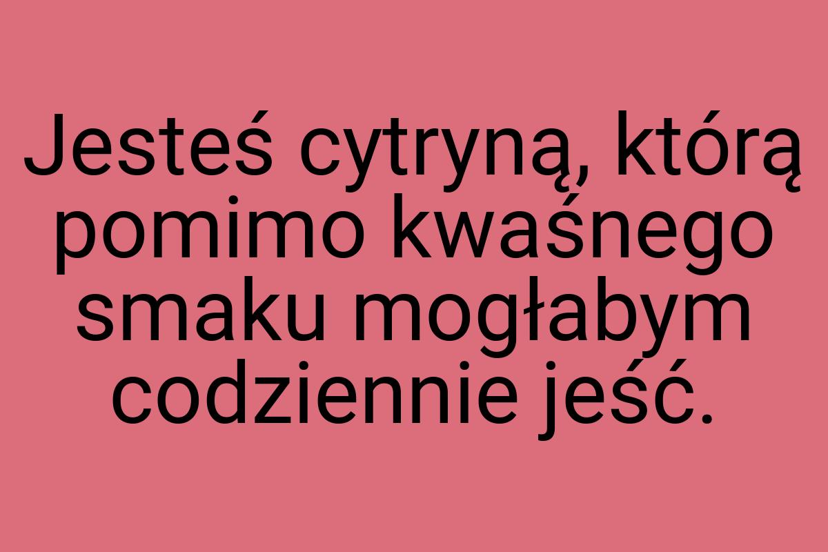 Jesteś cytryną, którą pomimo kwaśnego smaku mogłabym