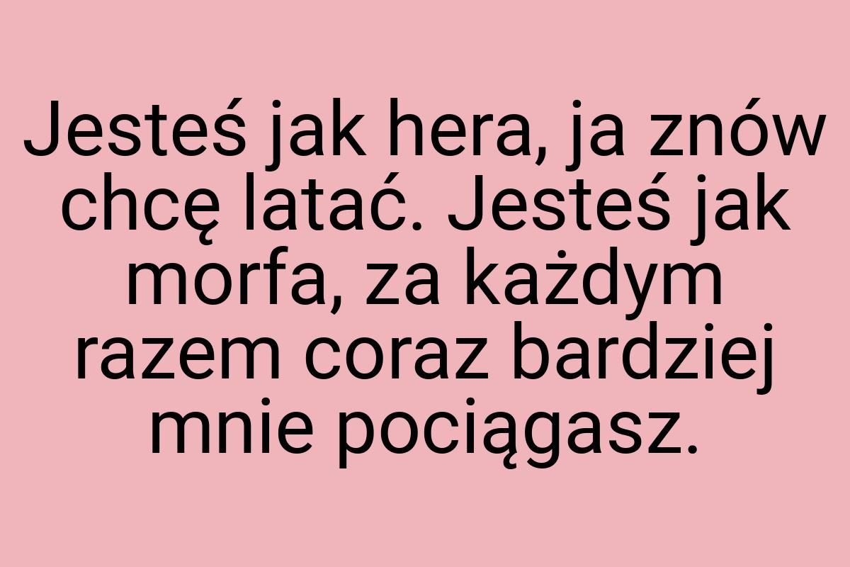 Jesteś jak hera, ja znów chcę latać. Jesteś jak morfa, za