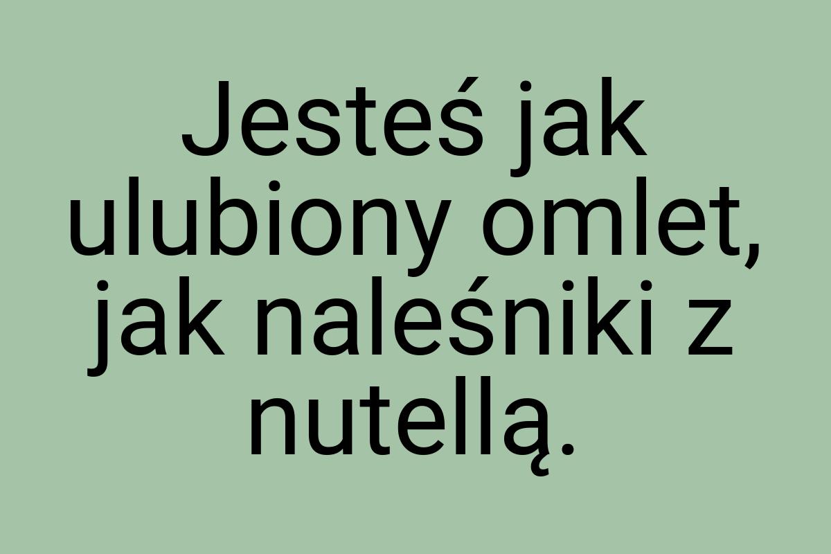 Jesteś jak ulubiony omlet, jak naleśniki z nutellą