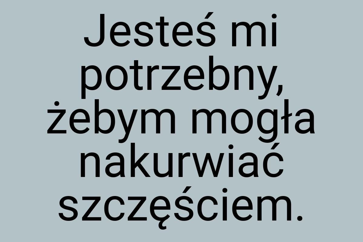 Jesteś mi potrzebny, żebym mogła nakurwiać szczęściem