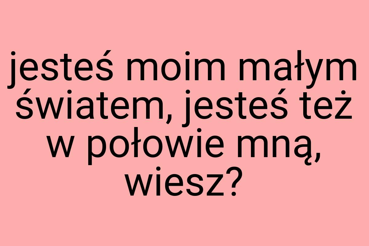 Jesteś moim małym światem, jesteś też w połowie mną, wiesz