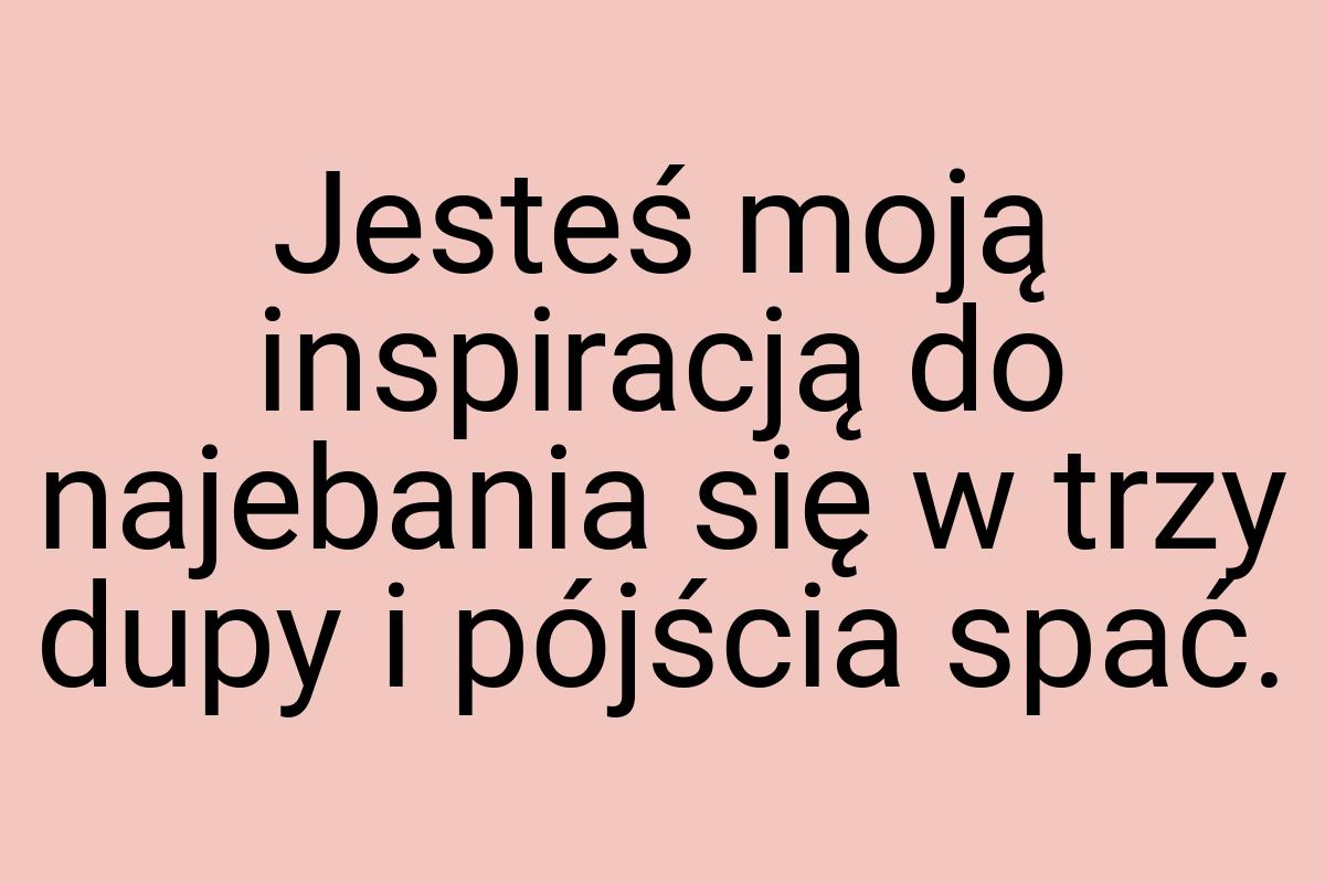 Jesteś moją inspiracją do najebania się w trzy dupy i