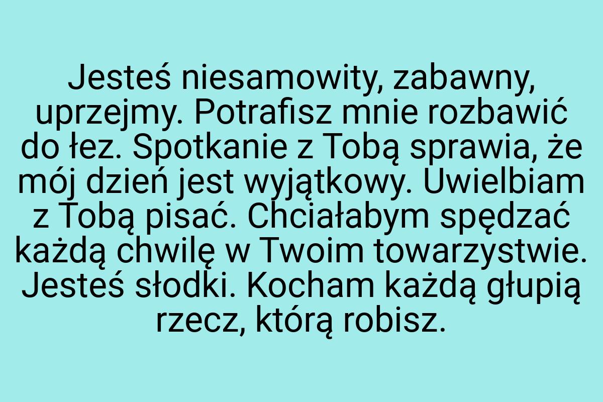 Jesteś niesamowity, zabawny, uprzejmy. Potrafisz mnie