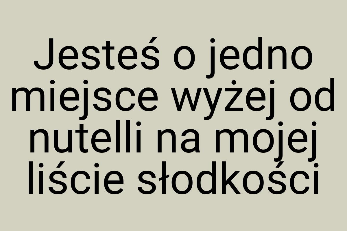 Jesteś o jedno miejsce wyżej od nutelli na mojej liście