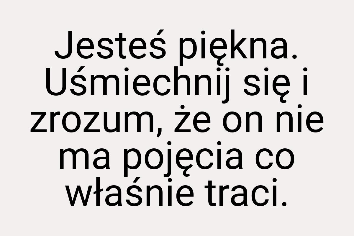 Jesteś piękna. Uśmiechnij się i zrozum, że on nie ma