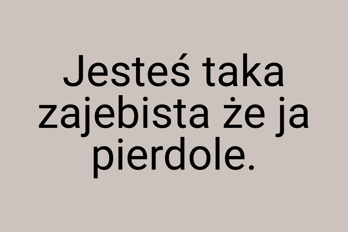 Jesteś taka zajebista że ja pierdole