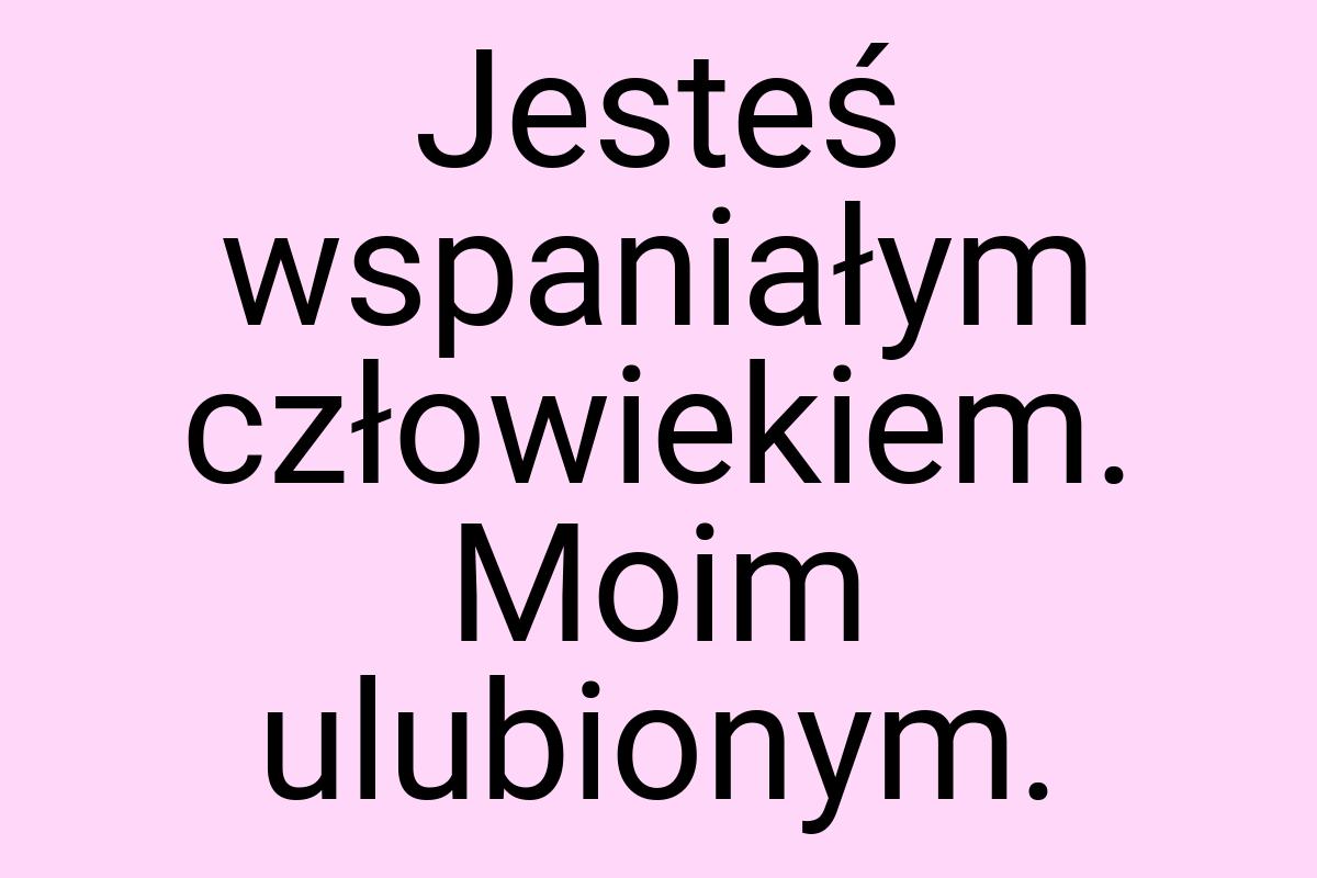 Jesteś wspaniałym człowiekiem. Moim ulubionym