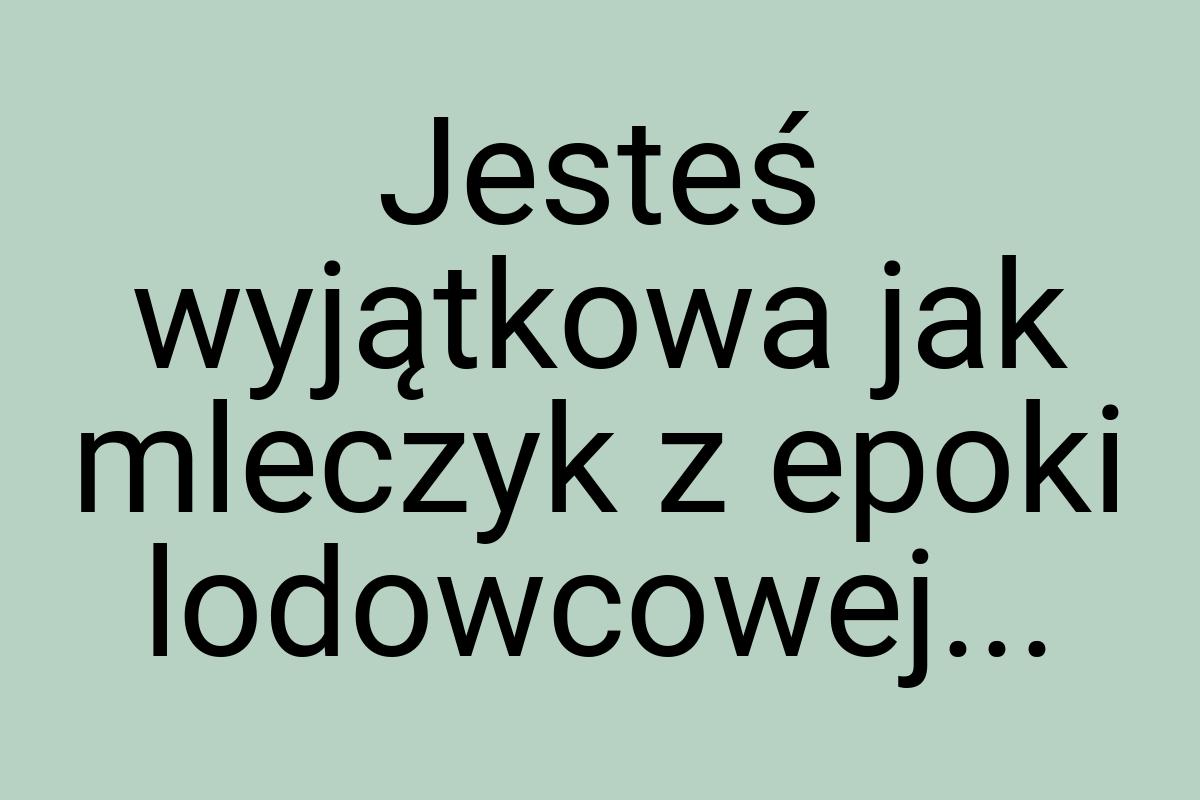 Jesteś wyjątkowa jak mleczyk z epoki lodowcowej