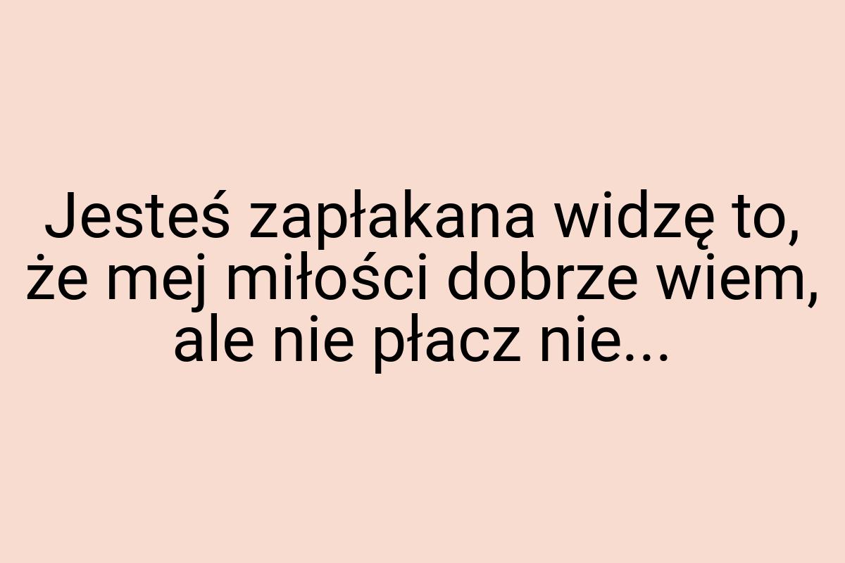 Jesteś zapłakana widzę to, że mej miłości dobrze wiem, ale