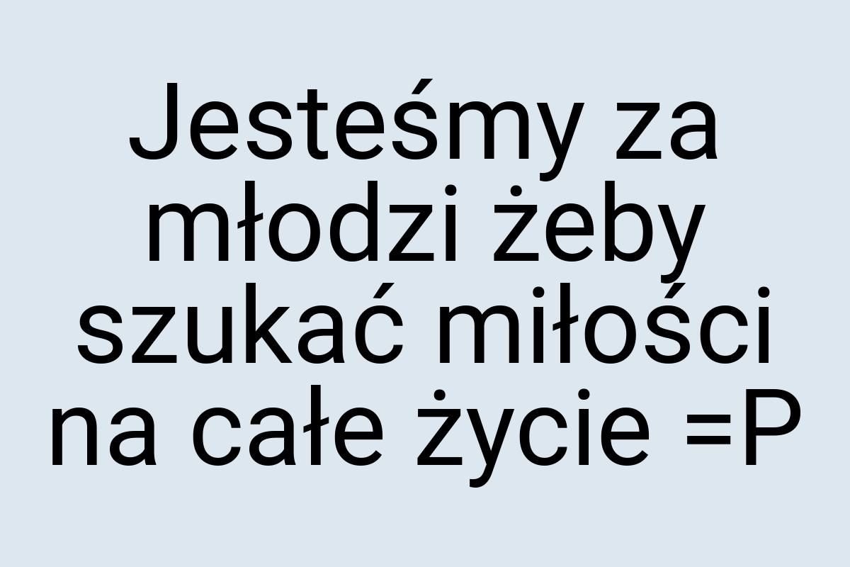 Jesteśmy za młodzi żeby szukać miłości na całe życie =P