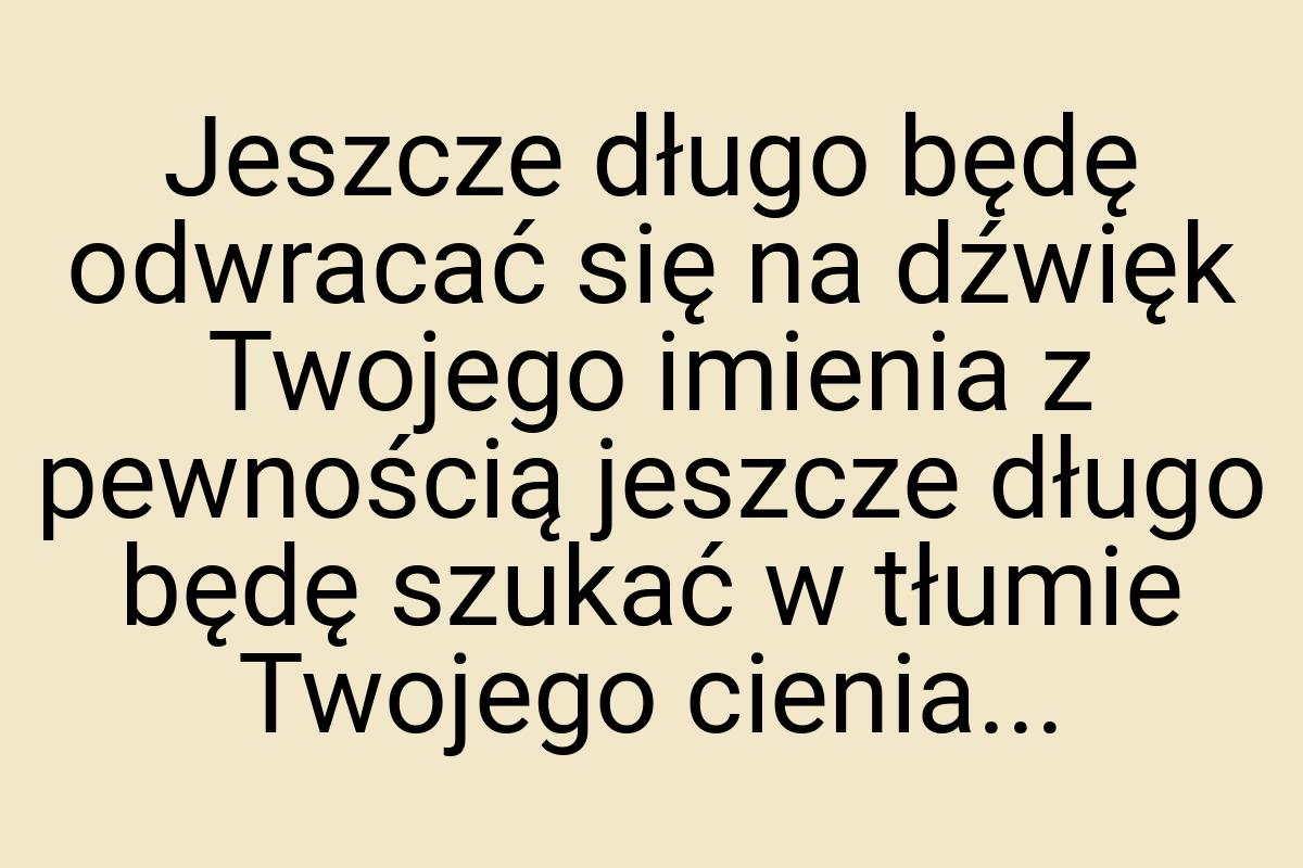 Jeszcze długo będę odwracać się na dźwięk Twojego imienia z