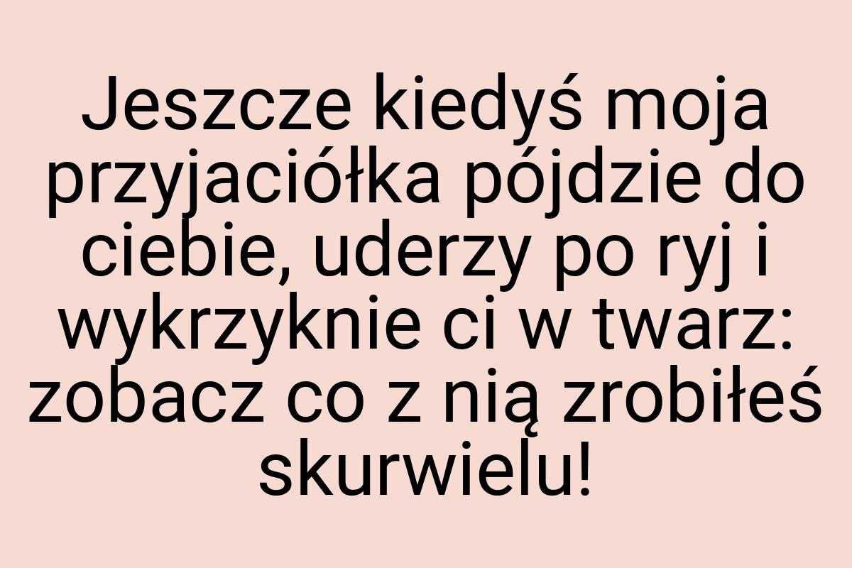 Jeszcze kiedyś moja przyjaciółka pójdzie do ciebie, uderzy