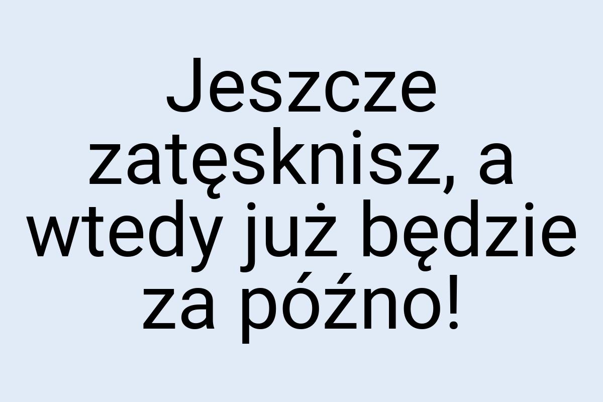 Jeszcze zatęsknisz, a wtedy już będzie za późno