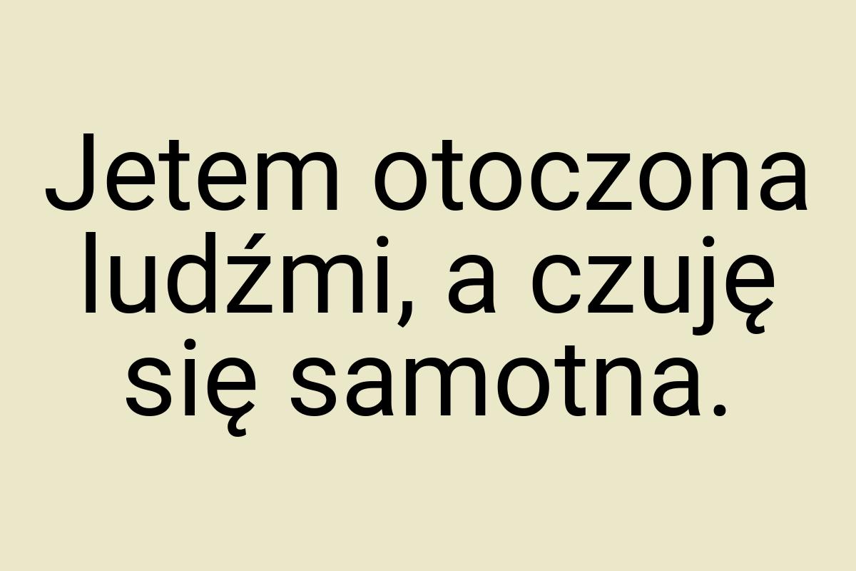 Jetem otoczona ludźmi, a czuję się samotna