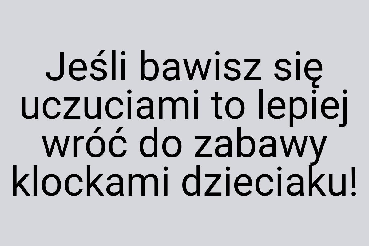 Jeśli bawisz się uczuciami to lepiej wróć do zabawy