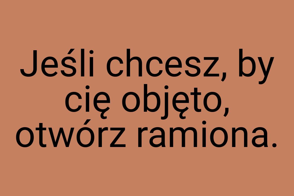 Jeśli chcesz, by cię objęto, otwórz ramiona